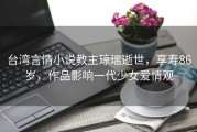 台湾言情小说教主琼瑶逝世，享寿86岁，作品影响一代少女爱情观