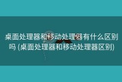 桌面处理器和移动处理器有什么区别吗 (桌面处理器和移动处理器区别)