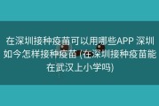 在深圳接种疫苗可以用哪些APP 深圳如今怎样接种疫苗 (在深圳接种疫苗能在武汉上小学吗)