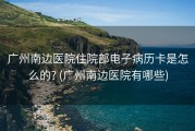 广州南边医院住院部电子病历卡是怎么的? (广州南边医院有哪些)