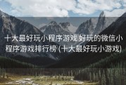 十大最好玩小程序游戏 好玩的微信小程序游戏排行榜 (十大最好玩小游戏)