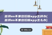 澎湃os不兼容旧版app怎样办 (澎湃os不兼容旧版app怎么办)