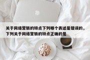 关于网络营销的特点下列哪个表述是错误的，下列关于网络营销的特点正确的是