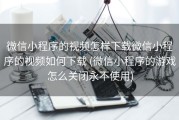 微信小程序的视频怎样下载微信小程序的视频如何下载 (微信小程序的游戏怎么关闭永不使用)