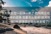我和女友在一起快一年了 她叫我总结下这一年的感情 我要怎么说啊 (我和女友在一起7年感情很好现在她复婚了)