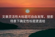 文章灵活性大标题可自由发挥，搜索场景下确定性标题更直给