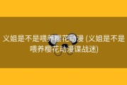 义姐是不是喂养樱花动漫 (义姐是不是喂养樱花动漫谍战迷)