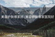 美容护肤哪家好 (美容护肤哪家医院好)