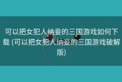 可以把女犯人纳妾的三国游戏如何下载 (可以把女犯人纳妾的三国游戏破解版)
