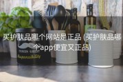 买护肤品哪个网站是正品 (买护肤品哪个app便宜又正品)