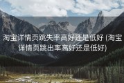 淘宝详情页跳失率高好还是低好 (淘宝详情页跳出率高好还是低好)