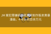 JM 案犯罪嫌疑人蒋某某制作贩卖黄暴漫画，4 年获利百余万元