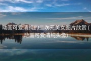 动画可爱清纯的二次元美女图片欣赏 (动画可爱清纯头像)