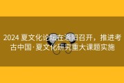 2024 夏文化论坛在洛阳召开，推进考古中国·夏文化研究重大课题实施