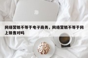 网络营销不等于电子商务，网络营销不等于网上销售对吗