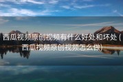 西瓜视频原创视频有什么好处和坏处 (西瓜视频原创视频怎么做)