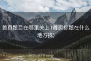 首页题目在哪里关上 (首页标题在什么地方找)