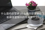 什么是内容营销 (什么是内容营销他在新媒体营销中的作用是什么)