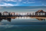 全国前十名美容连锁店是哪家 (全国前十名美发店)