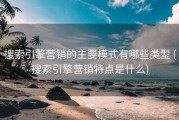 搜索引擎营销的主要模式有哪些类型 (搜索引擎营销特点是什么)