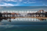 在制造网页时 块级元素和行内元素区分有哪些 (在制作网页的过程中,可以使用()作为网页的背景音乐)