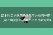 网上购买护肤品的正品平台有哪些啊? (网上购买护肤品哪个平台比较可靠)