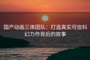 国产动画三体团队：打造真实可信科幻力作背后的故事