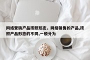 网络营销产品按照形态，网络销售的产品,按照产品形态的不同,一般分为