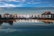 如今的人工智能机器人都有哪些配置 (如今的人工智能)