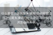 什么是亚马逊长尾关键词?如何挖掘亚马逊长尾关键词? (什么是亚马逊候鸟浏览器防关联)