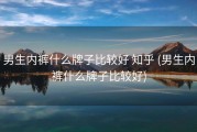 男生内裤什么牌子比较好 知乎 (男生内裤什么牌子比较好)