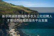 新华网湖南频道携手农人公社招聘人才推动农村电商服务平台发展