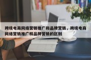 跨境电商网络营销推广和品牌营销，跨境电商网络营销推广和品牌营销的区别