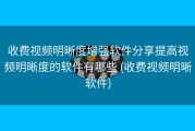 收费视频明晰度增强软件分享提高视频明晰度的软件有哪些 (收费视频明晰软件)