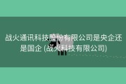战火通讯科技股份有限公司是央企还是国企 (战火科技有限公司)