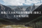 魔兽之王龙傲天动漫在哪里看 (魔兽之王龙傲天动漫)