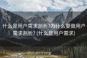 什么是用户需求剖析?为什么要做用户需求剖析? (什么是用户需求)