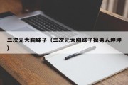 二次元大胸妹子（二次元大胸妹子摸男人坤坤）