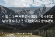 中国二次元界新职业崛起：专业转笔培训师李志杰引领指尖极限运动潮流