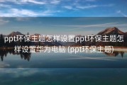 ppt环保主题怎样设置ppt环保主题怎样设置华为电脑 (ppt环保主题)