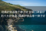 经典护肤品哪个牌子好 全球口碑最好的十大护肤品 (经典护肤品哪个牌子好)