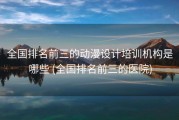 全国排名前三的动漫设计培训机构是哪些 (全国排名前三的医院)