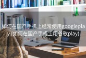 如何在国产手机上经常使用googleplay (如何在国产手机上用谷歌play)