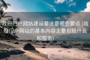 政府门户网站建设要注意哪些要点 (政府门户网站的基本内容主要包括什么和服务)