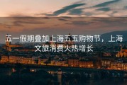 五一假期叠加上海五五购物节，上海文旅消费火热增长