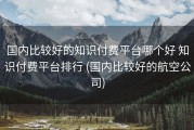 国内比较好的知识付费平台哪个好 知识付费平台排行 (国内比较好的航空公司)