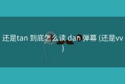 还是tan 到底怎么读 dan 弹幕 (还是vv)