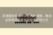 良渚国际考古中心在杭州揭牌，推动全球考古学家共同探寻文明之光