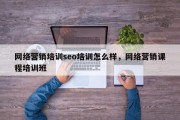 网络营销培训seo培训怎么样，网络营销课程培训班