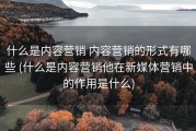 什么是内容营销 内容营销的形式有哪些 (什么是内容营销他在新媒体营销中的作用是什么)
